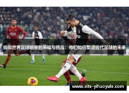 现役世界足球明星的荣耀与挑战：他们如何塑造现代足球的未来