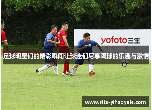 足球明星们的精彩瞬间让球迷们尽享踢球的乐趣与激情