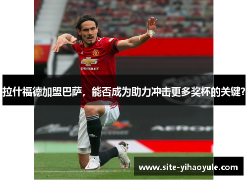拉什福德加盟巴萨，能否成为助力冲击更多奖杯的关键？